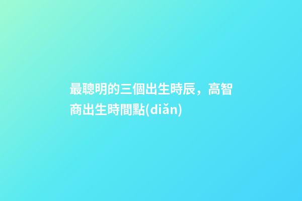 最聰明的三個出生時辰，高智商出生時間點(diǎn)