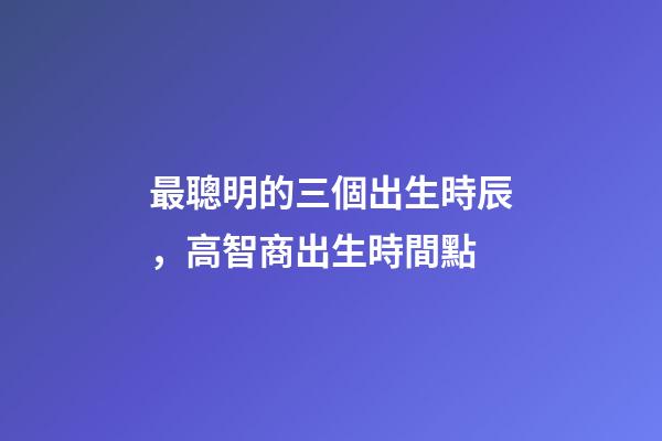 最聰明的三個出生時辰，高智商出生時間點