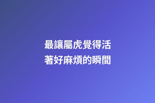 最讓屬虎覺得活著好麻煩的瞬間