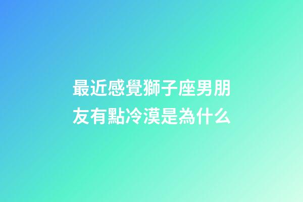 最近感覺獅子座男朋友有點冷漠是為什么-第1張-星座運勢-玄機派