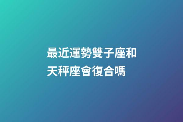 最近運勢雙子座和天秤座會復合嗎-第1張-星座運勢-玄機派