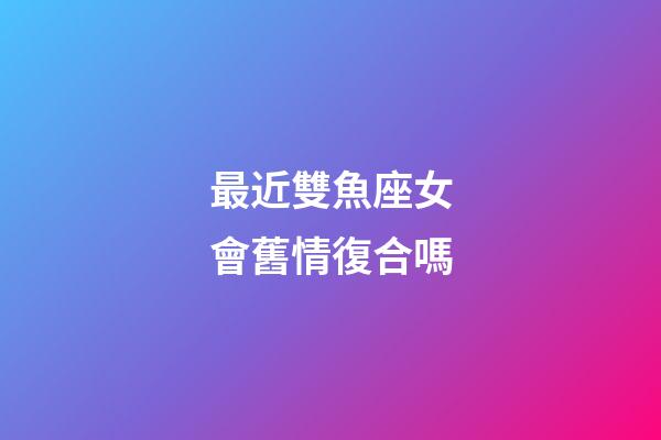 最近雙魚座女會舊情復合嗎-第1張-星座運勢-玄機派