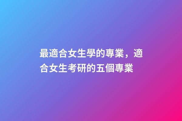 最適合女生學的專業，適合女生考研的五個專業-第1張-觀點-玄機派