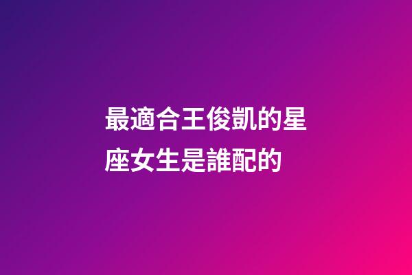 最適合王俊凱的星座女生是誰配的-第1張-星座運勢-玄機派