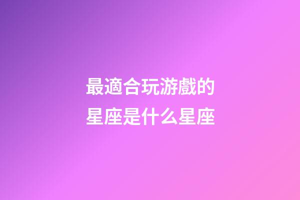 最適合玩游戲的星座是什么星座-第1張-星座運勢-玄機派