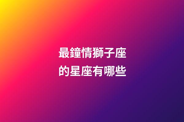 最鐘情獅子座的星座有哪些-第1張-星座運勢-玄機派