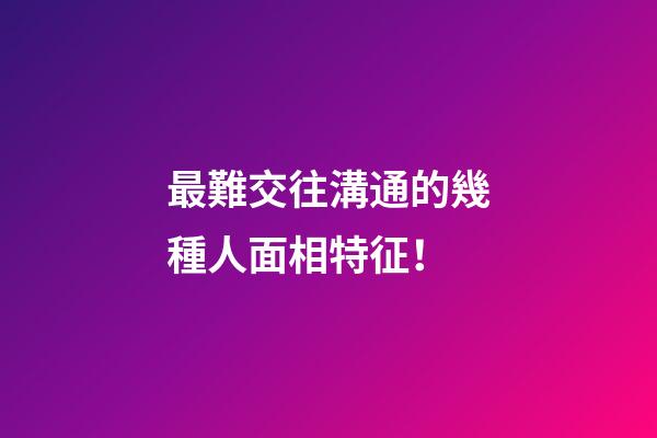 最難交往溝通的幾種人面相特征！