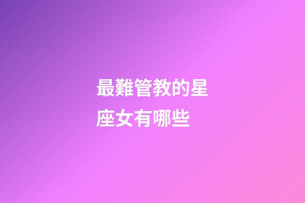 最難管教的星座女有哪些-第1張-星座運勢-玄機派