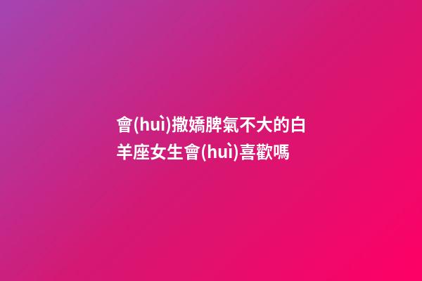會(huì)撒嬌脾氣不大的白羊座女生會(huì)喜歡嗎-第1張-星座運(yùn)勢(shì)-玄機(jī)派