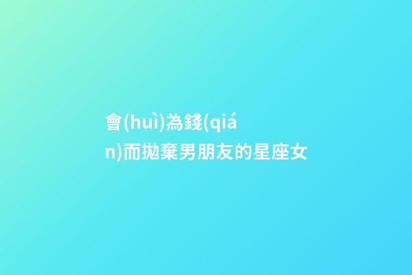 會(huì)為錢(qián)而拋棄男朋友的星座女-第1張-星座運(yùn)勢(shì)-玄機(jī)派