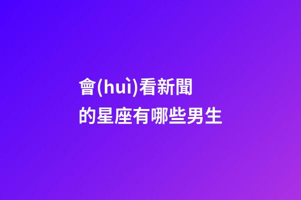 會(huì)看新聞的星座有哪些男生-第1張-星座運(yùn)勢(shì)-玄機(jī)派