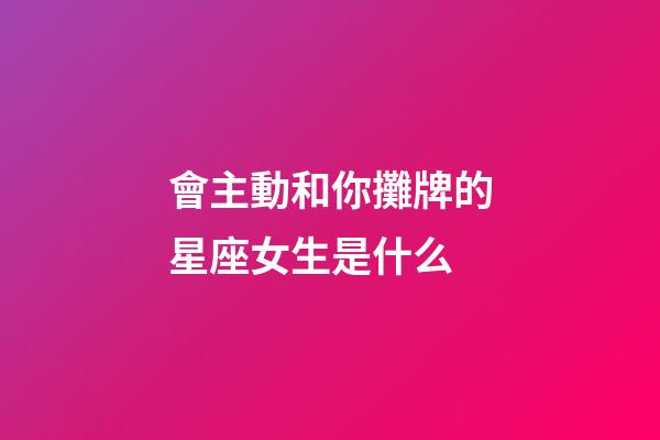 會主動和你攤牌的星座女生是什么-第1張-星座運勢-玄機派