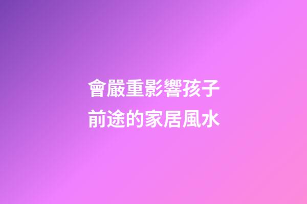 會嚴重影響孩子前途的家居風水