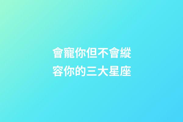 會寵你但不會縱容你的三大星座-第1張-星座運勢-玄機派