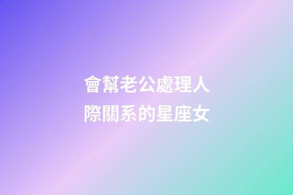 會幫老公處理人際關系的星座女-第1張-星座運勢-玄機派