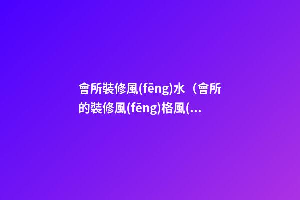 會所裝修風(fēng)水（會所的裝修風(fēng)格風(fēng)水）