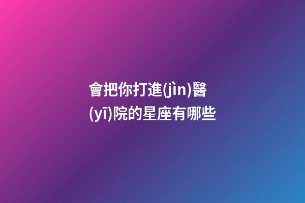 會把你打進(jìn)醫(yī)院的星座有哪些-第1張-星座運勢-玄機派