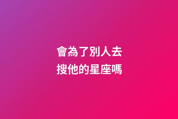 會為了別人去搜他的星座嗎-第1張-星座運勢-玄機派