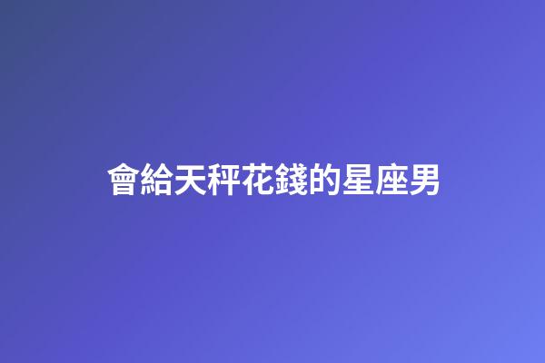 會給天秤花錢的星座男-第1張-星座運勢-玄機派