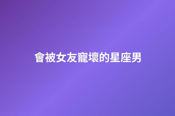 會被女友寵壞的星座男-第1張-星座運勢-玄機派
