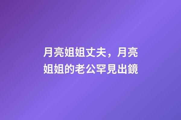 月亮姐姐丈夫，月亮姐姐的老公罕見出鏡-第1張-觀點-玄機派