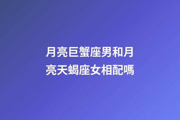 月亮巨蟹座男和月亮天蝎座女相配嗎-第1張-星座運勢-玄機派