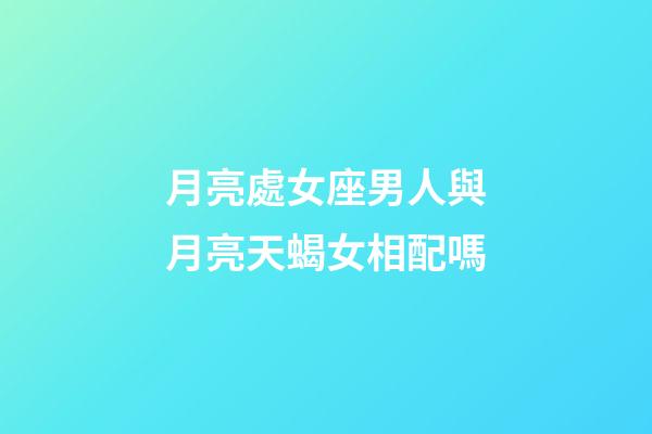月亮處女座男人與月亮天蝎女相配嗎-第1張-星座運勢-玄機派