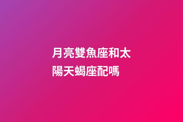月亮雙魚座和太陽天蝎座配嗎-第1張-星座運勢-玄機派