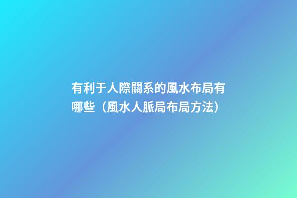 有利于人際關系的風水布局有哪些（風水人脈局布局方法）