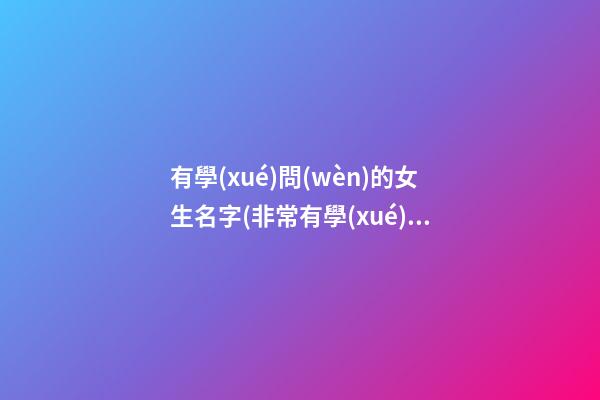 有學(xué)問(wèn)的女生名字(非常有學(xué)問(wèn)的名字)