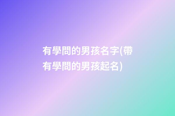 有學問的男孩名字(帶有學問的男孩起名)