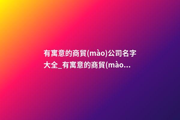 有寓意的商貿(mào)公司名字大全_有寓意的商貿(mào)公司名字-第1張-公司起名-玄機(jī)派