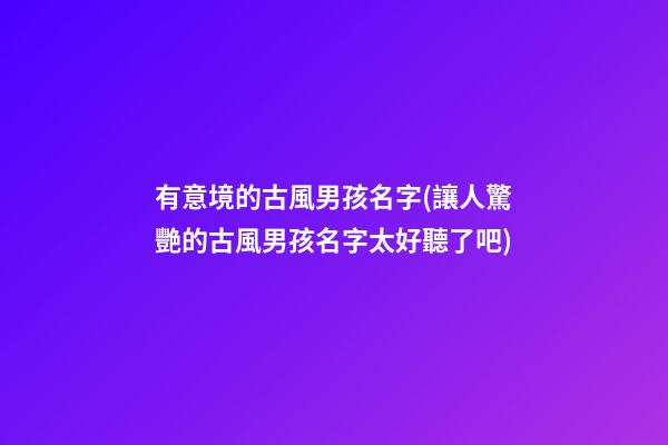 有意境的古風男孩名字(讓人驚艷的古風男孩名字太好聽了吧)
