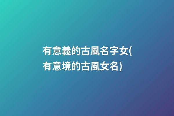 有意義的古風名字女(有意境的古風女名)
