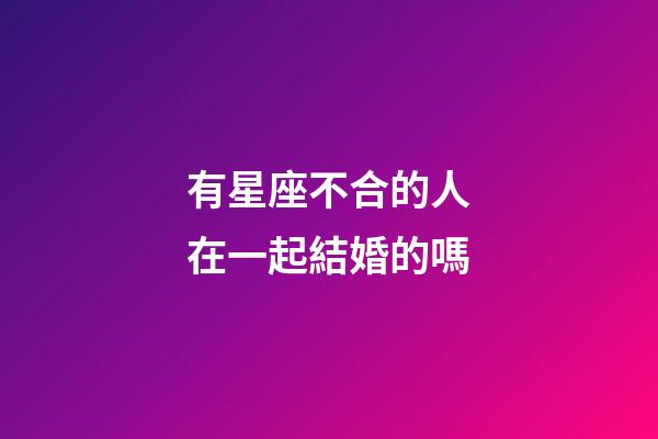 有星座不合的人在一起結婚的嗎-第1張-星座運勢-玄機派