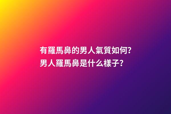有羅馬鼻的男人氣質如何？男人羅馬鼻是什么樣子？