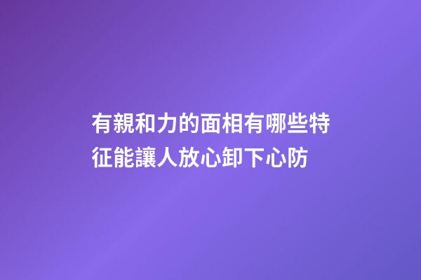 有親和力的面相有哪些特征?能讓人放心卸下心防