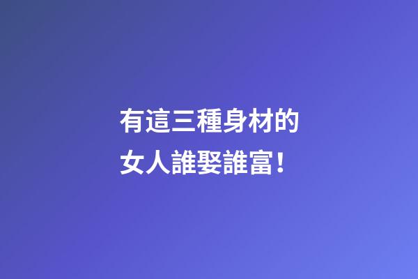 有這三種身材的女人誰娶誰富！