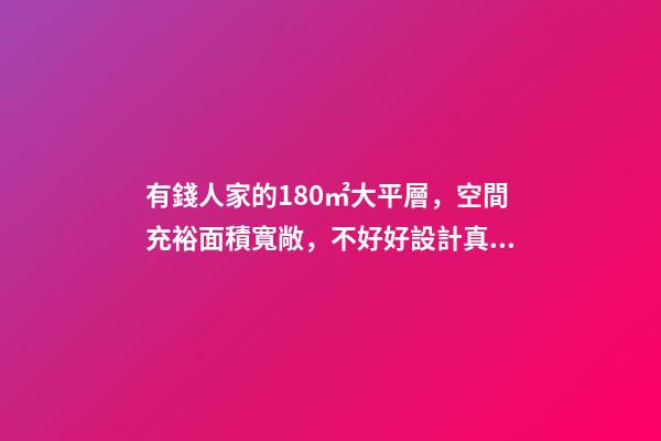 有錢人家的180㎡大平層，空間充裕面積寬敞，不好好設計真浪費了