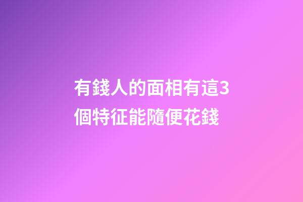 有錢人的面相有這3個特征能隨便花錢