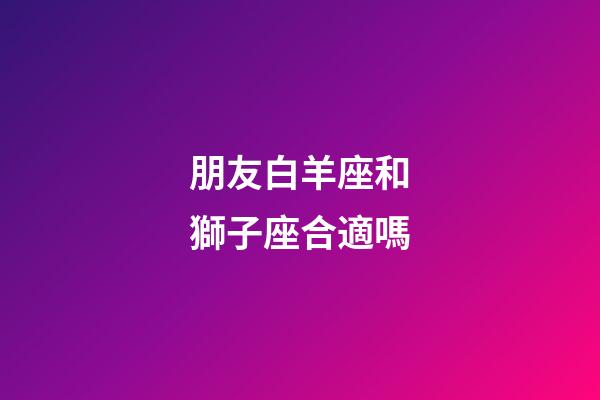 朋友白羊座和獅子座合適嗎-第1張-星座運(yùn)勢(shì)-玄機(jī)派