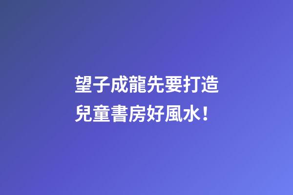 望子成龍先要打造兒童書房好風水！