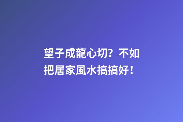 望子成龍心切？不如把居家風水搞搞好！