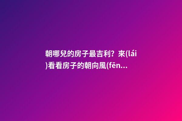 朝哪兒的房子最吉利？來(lái)看看房子的朝向風(fēng)水（干貨）