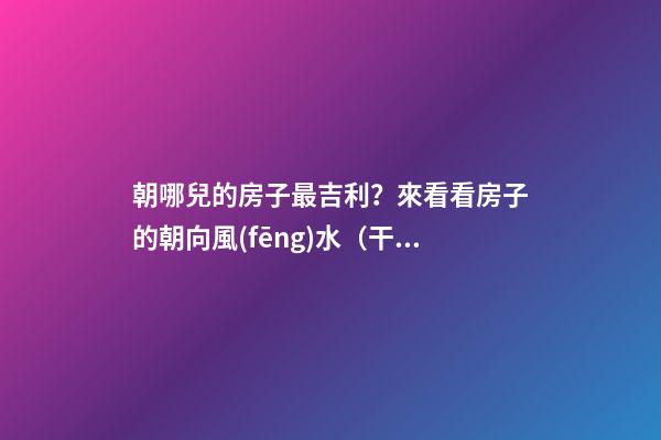 朝哪兒的房子最吉利？來看看房子的朝向風(fēng)水（干貨）