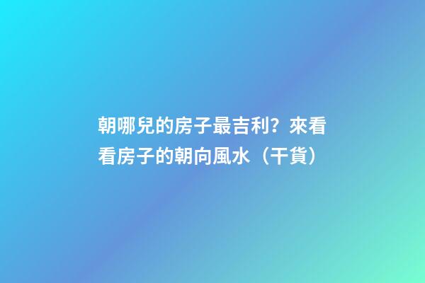 朝哪兒的房子最吉利？來看看房子的朝向風水（干貨）