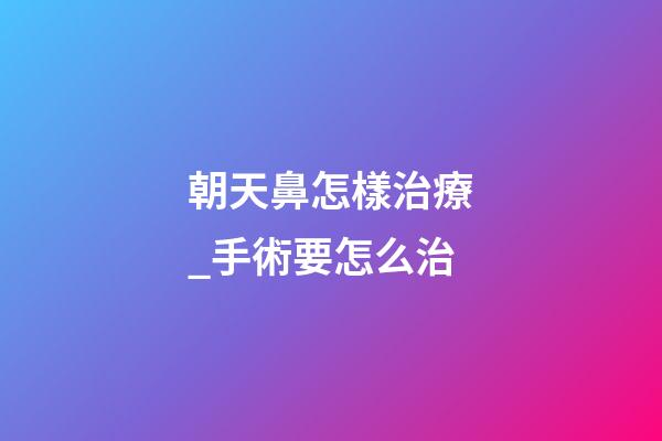 朝天鼻怎樣治療_手術要怎么治
