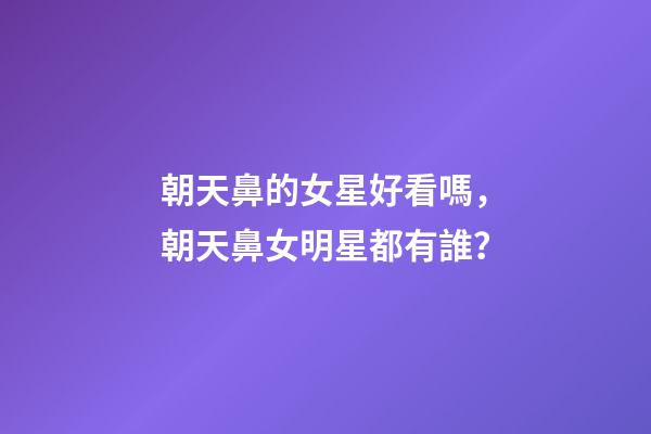 朝天鼻的女星好看嗎，朝天鼻女明星都有誰？