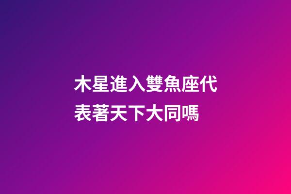 木星進入雙魚座代表著天下大同嗎-第1張-星座運勢-玄機派