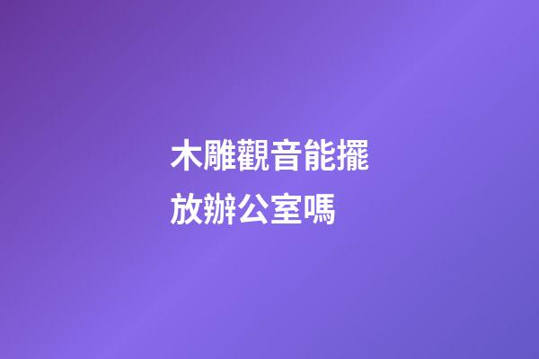 木雕觀音能擺放辦公室嗎